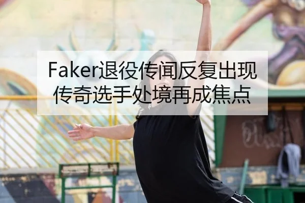 Faker退役传闻反复出现 传奇选手处境再成焦点 | xingkong